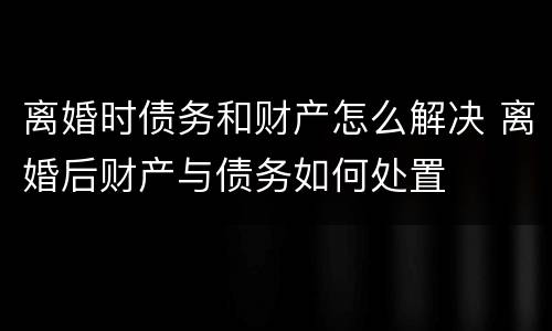 离婚时债务和财产怎么解决 离婚后财产与债务如何处置