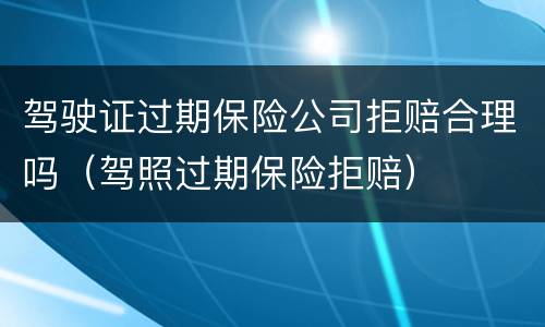 驾驶证过期保险公司拒赔合理吗（驾照过期保险拒赔）