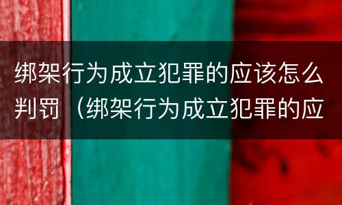 绑架行为成立犯罪的应该怎么判罚（绑架行为成立犯罪的应该怎么判罚呢）