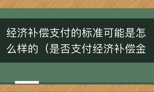 经济补偿支付的标准可能是怎么样的（是否支付经济补偿金）