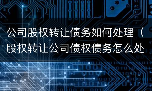 公司股权转让债务如何处理（股权转让公司债权债务怎么处理）