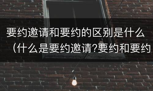 要约邀请和要约的区别是什么（什么是要约邀请?要约和要约邀请有哪些区别?）