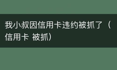 我小叔因信用卡违约被抓了（信用卡 被抓）