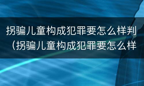 拐骗儿童构成犯罪要怎么样判（拐骗儿童构成犯罪要怎么样判决）
