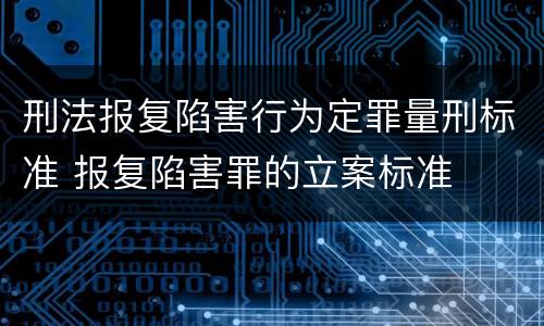 刑法报复陷害行为定罪量刑标准 报复陷害罪的立案标准