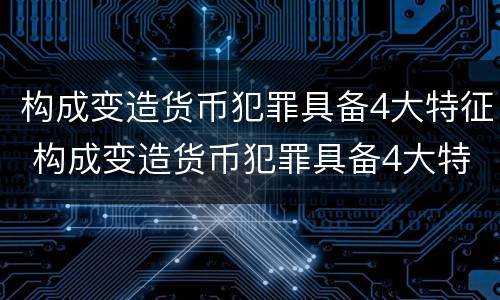 构成变造货币犯罪具备4大特征 构成变造货币犯罪具备4大特征是