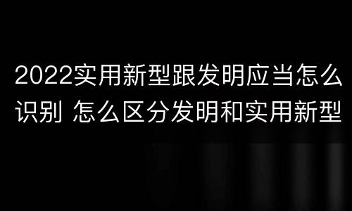 2022实用新型跟发明应当怎么识别 怎么区分发明和实用新型
