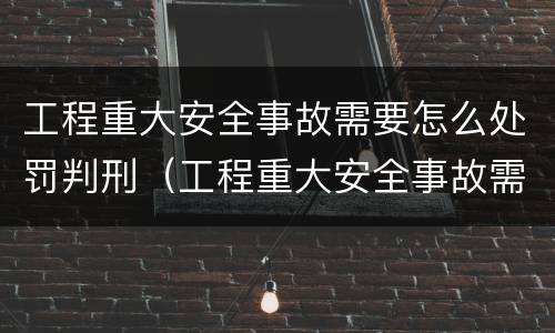 工程重大安全事故需要怎么处罚判刑（工程重大安全事故需要怎么处罚判刑的）
