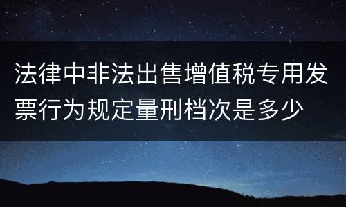 法律中非法出售增值税专用发票行为规定量刑档次是多少