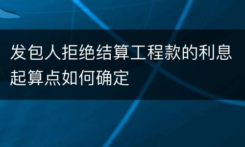 发包人拒绝结算工程款的利息起算点如何确定