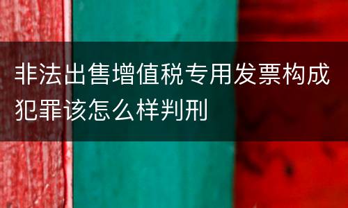 非法出售增值税专用发票构成犯罪该怎么样判刑