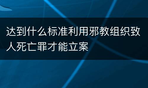 达到什么标准利用邪教组织致人死亡罪才能立案