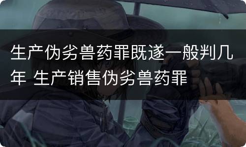 生产伪劣兽药罪既遂一般判几年 生产销售伪劣兽药罪