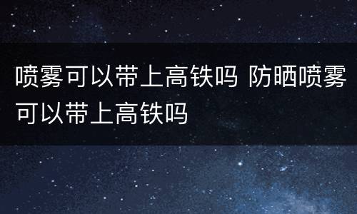 喷雾可以带上高铁吗 防晒喷雾可以带上高铁吗