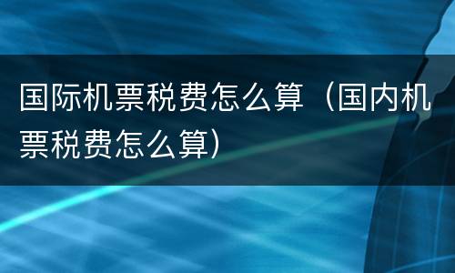 国际机票税费怎么算（国内机票税费怎么算）
