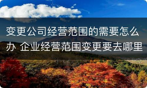 变更公司经营范围的需要怎么办 企业经营范围变更要去哪里变更