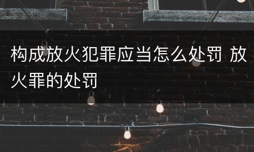 构成放火犯罪应当怎么处罚 放火罪的处罚