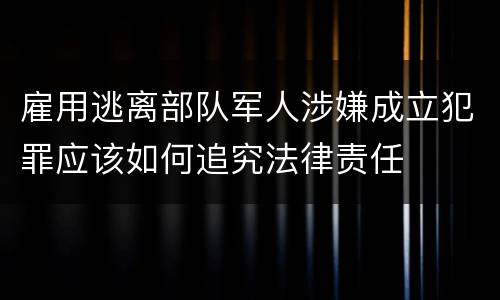 雇用逃离部队军人涉嫌成立犯罪应该如何追究法律责任