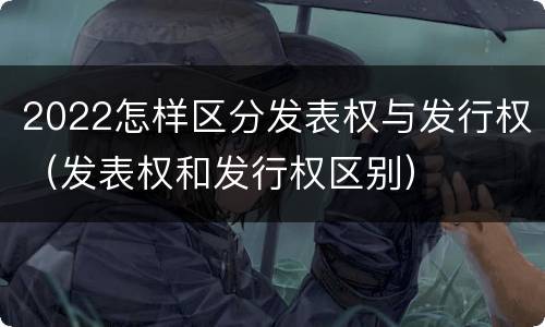 2022怎样区分发表权与发行权（发表权和发行权区别）