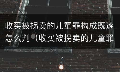 收买被拐卖的儿童罪构成既遂怎么判（收买被拐卖的儿童罪构成既遂怎么判定）