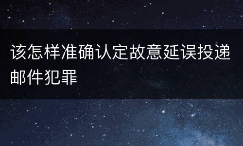 该怎样准确认定故意延误投递邮件犯罪