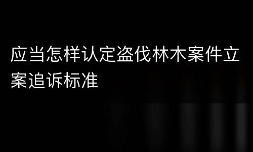 应当怎样认定盗伐林木案件立案追诉标准