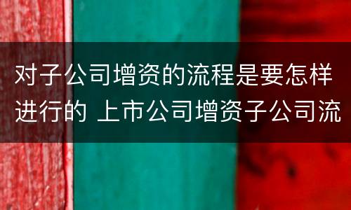对子公司增资的流程是要怎样进行的 上市公司增资子公司流程