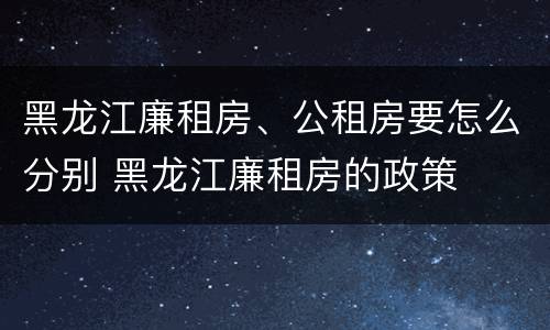 黑龙江廉租房、公租房要怎么分别 黑龙江廉租房的政策