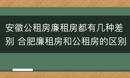 安徽公租房廉租房都有几种差别 合肥廉租房和公租房的区别