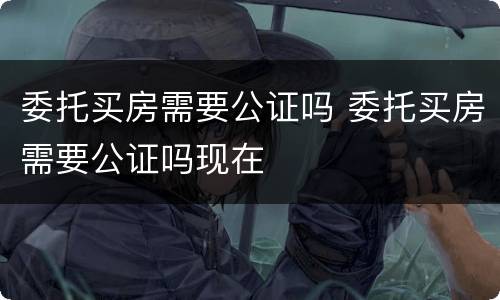 委托买房需要公证吗 委托买房需要公证吗现在