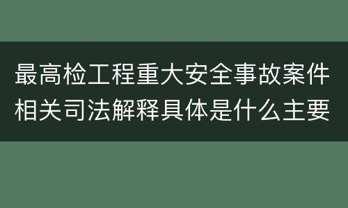 最高检工程重大安全事故案件相关司法解释具体是什么主要规定