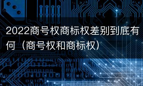 2022商号权商标权差别到底有何（商号权和商标权）