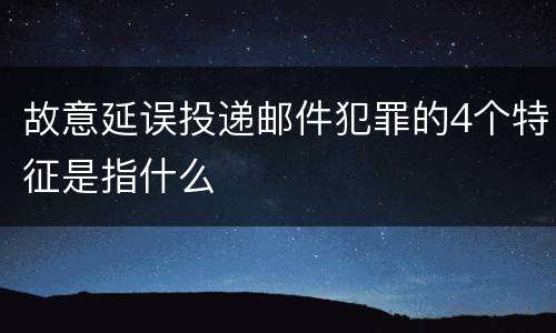 故意延误投递邮件犯罪的4个特征是指什么