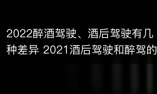 2022醉酒驾驶、酒后驾驶有几种差异 2021酒后驾驶和醉驾的区别