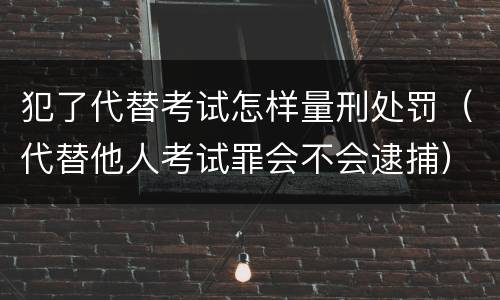 犯了代替考试怎样量刑处罚（代替他人考试罪会不会逮捕）