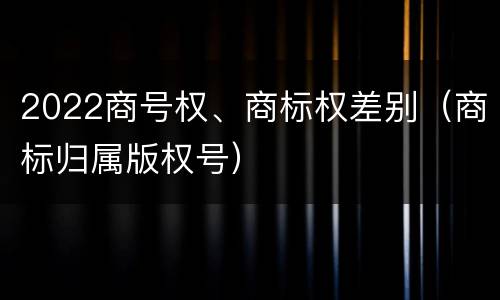 2022商号权、商标权差别（商标归属版权号）