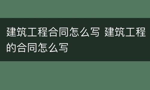 建筑工程合同怎么写 建筑工程的合同怎么写