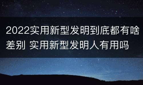 2022实用新型发明到底都有啥差别 实用新型发明人有用吗