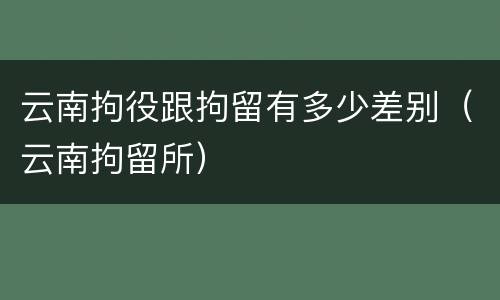 云南拘役跟拘留有多少差别（云南拘留所）