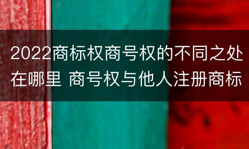 2022商标权商号权的不同之处在哪里 商号权与他人注册商标专用权的冲突