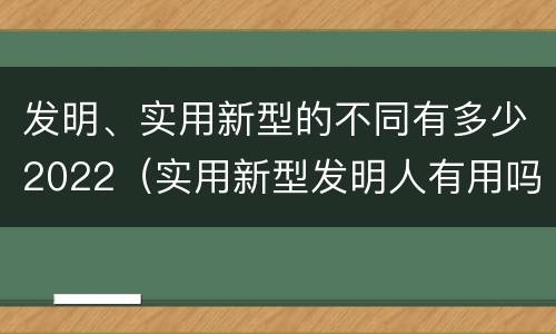 发明、实用新型的不同有多少2022（实用新型发明人有用吗）