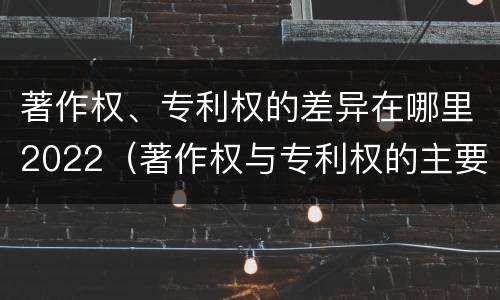 著作权、专利权的差异在哪里2022（著作权与专利权的主要区别是什么?）