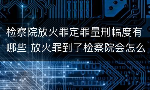 检察院放火罪定罪量刑幅度有哪些 放火罪到了检察院会怎么处理