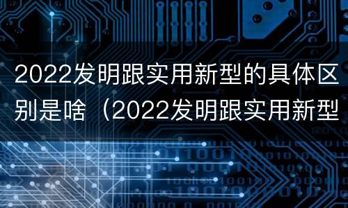 2022发明跟实用新型的具体区别是啥（2022发明跟实用新型的具体区别是啥呀）