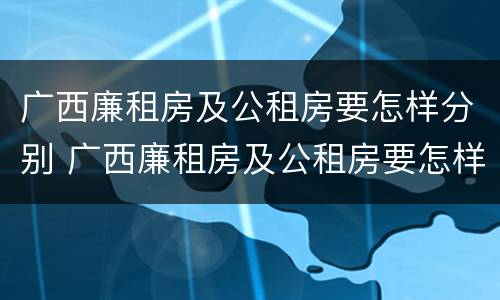 广西廉租房及公租房要怎样分别 广西廉租房及公租房要怎样分别申请的