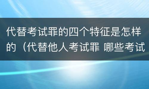 代替考试罪的四个特征是怎样的（代替他人考试罪 哪些考试）