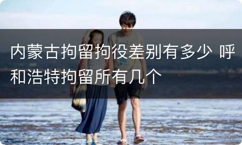 内蒙古拘留拘役差别有多少 呼和浩特拘留所有几个