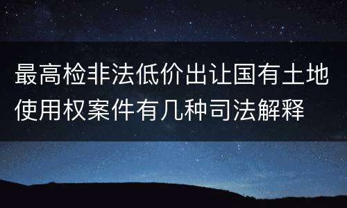 最高检非法低价出让国有土地使用权案件有几种司法解释