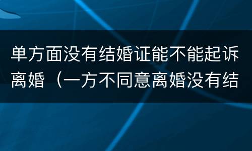 单方面没有结婚证能不能起诉离婚（一方不同意离婚没有结婚证可以起诉离婚吗）