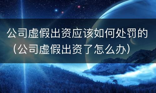 公司虚假出资应该如何处罚的（公司虚假出资了怎么办）